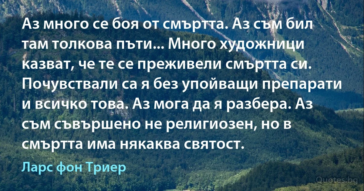 Аз много се боя от смъртта. Аз съм бил там толкова пъти... Много художници казват, че те се преживели смъртта си. Почувствали са я без упойващи препарати и всичко това. Аз мога да я разбера. Аз съм съвършено не религиозен, но в смъртта има някаква святост. (Ларс фон Триер)