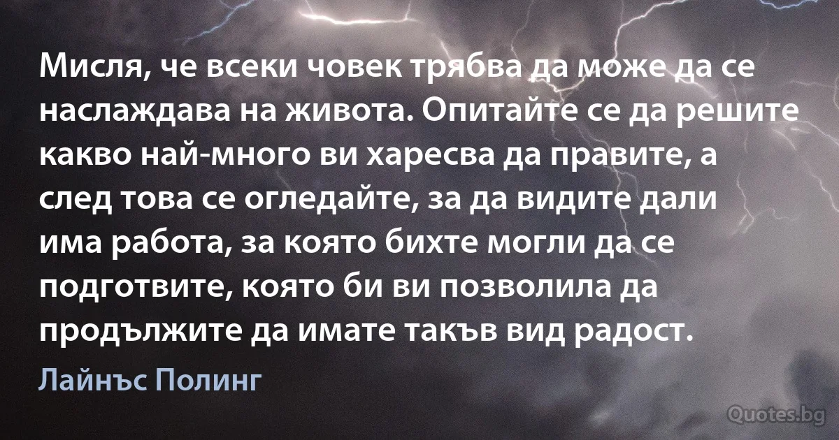 Мисля, че всеки човек трябва да може да се наслаждава на живота. Опитайте се да решите какво най-много ви харесва да правите, а след това се огледайте, за да видите дали има работа, за която бихте могли да се подготвите, която би ви позволила да продължите да имате такъв вид радост. (Лайнъс Полинг)