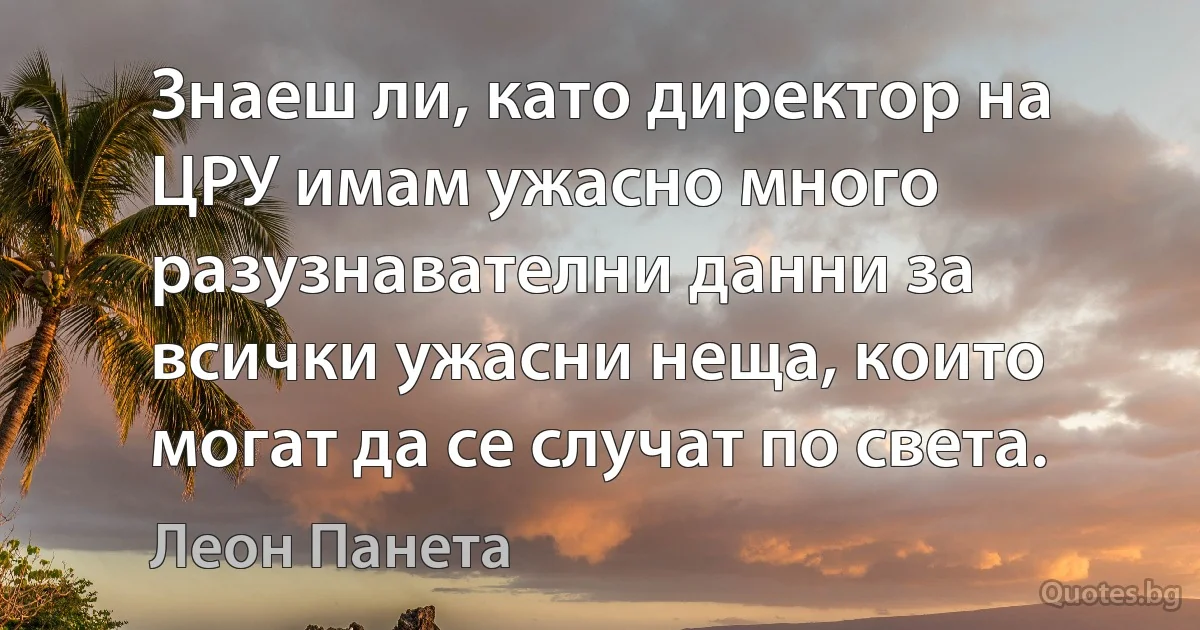 Знаеш ли, като директор на ЦРУ имам ужасно много разузнавателни данни за всички ужасни неща, които могат да се случат по света. (Леон Панета)