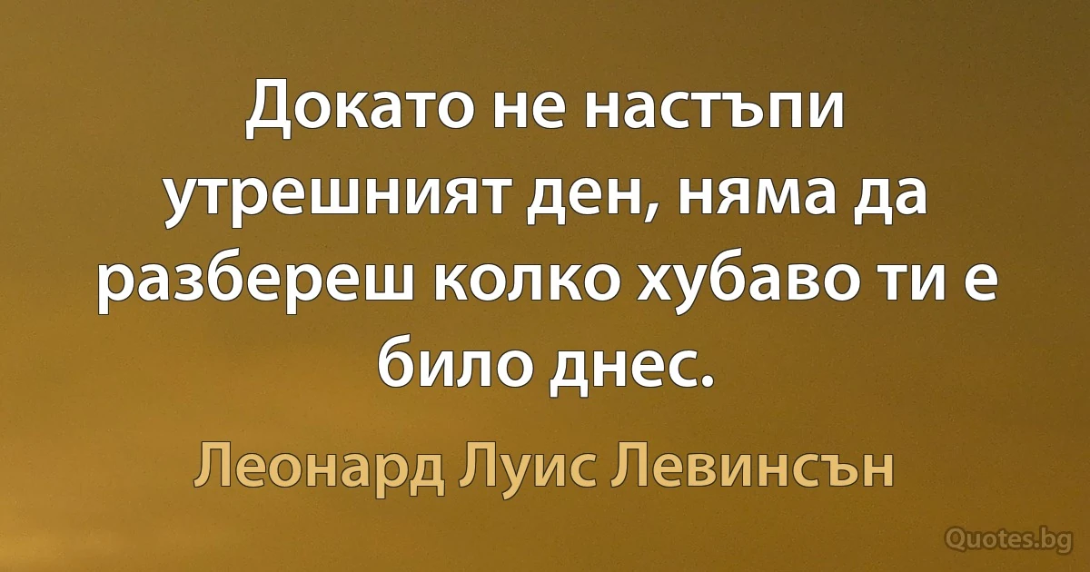 Докато не настъпи утрешният ден, няма да разбереш колко хубаво ти е било днес. (Леонард Луис Левинсън)