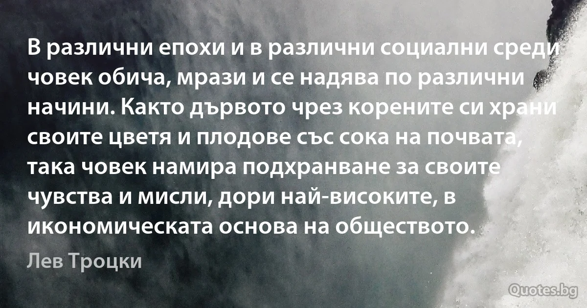 В различни епохи и в различни социални среди човек обича, мрази и се надява по различни начини. Както дървото чрез корените си храни своите цветя и плодове със сока на почвата, така човек намира подхранване за своите чувства и мисли, дори най-високите, в икономическата основа на обществото. (Лев Троцки)