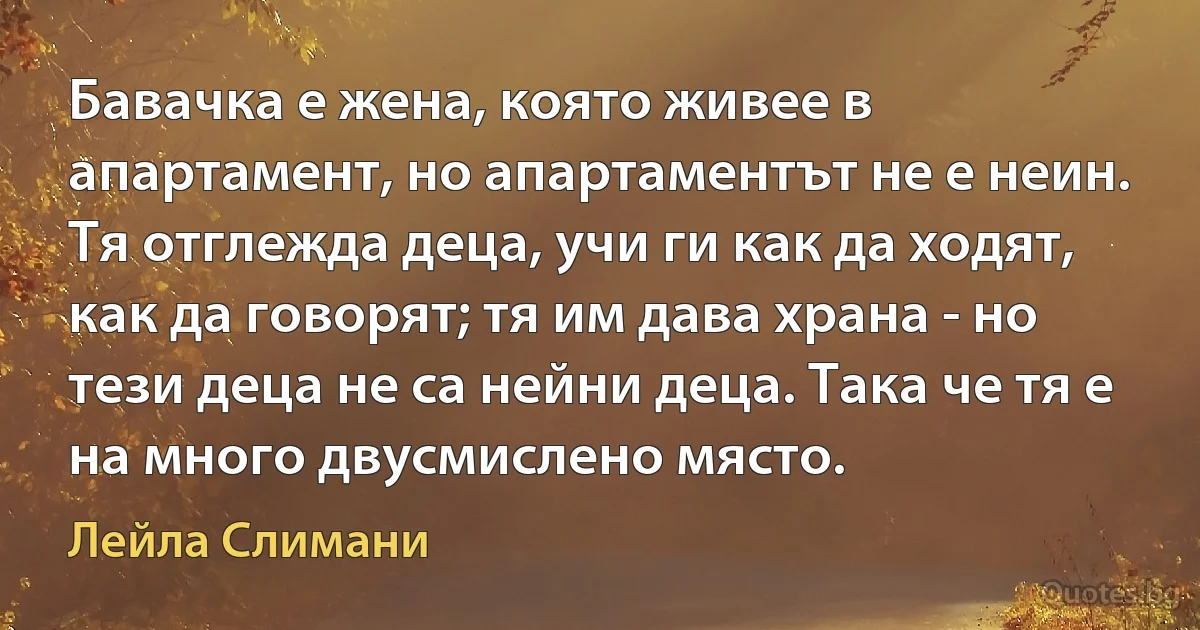 Бавачка е жена, която живее в апартамент, но апартаментът не е неин. Тя отглежда деца, учи ги как да ходят, как да говорят; тя им дава храна - но тези деца не са нейни деца. Така че тя е на много двусмислено място. (Лейла Слимани)