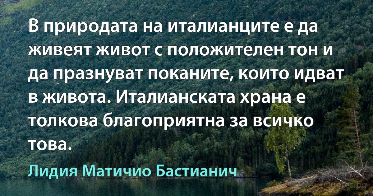 В природата на италианците е да живеят живот с положителен тон и да празнуват поканите, които идват в живота. Италианската храна е толкова благоприятна за всичко това. (Лидия Матичио Бастианич)