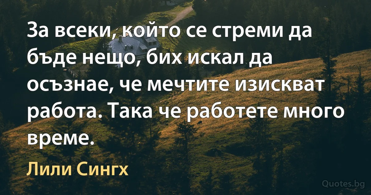 За всеки, който се стреми да бъде нещо, бих искал да осъзнае, че мечтите изискват работа. Така че работете много време. (Лили Сингх)