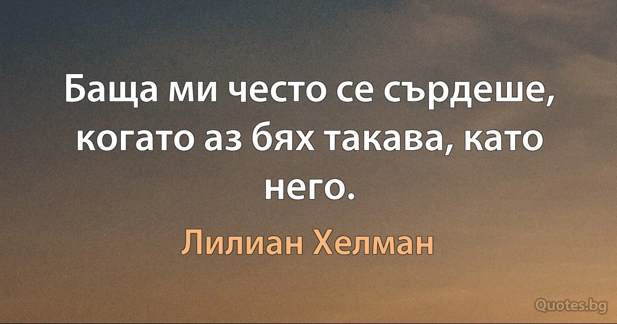 Баща ми често се сърдеше, когато аз бях такава, като него. (Лилиан Хелман)