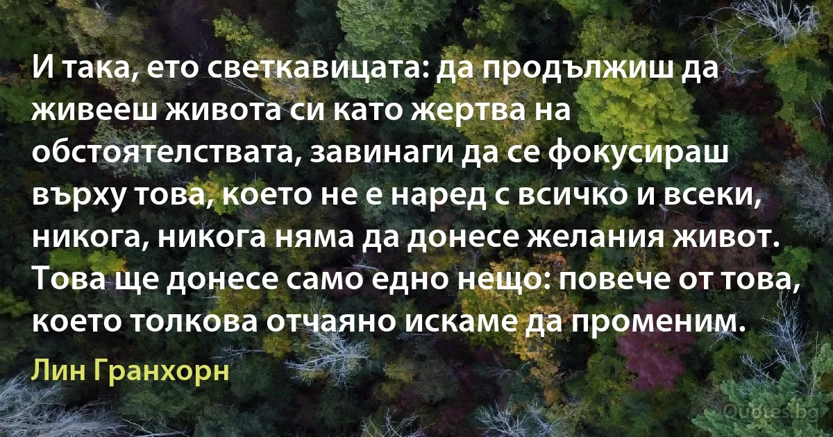 И така, ето светкавицата: да продължиш да живееш живота си като жертва на обстоятелствата, завинаги да се фокусираш върху това, което не е наред с всичко и всеки, никога, никога няма да донесе желания живот. Това ще донесе само едно нещо: повече от това, което толкова отчаяно искаме да променим. (Лин Гранхорн)