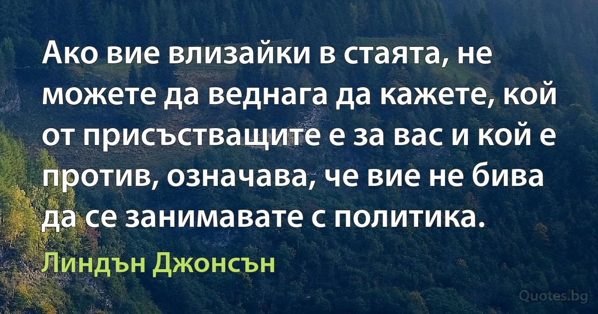 Ако вие влизайки в стаята, не можете да веднага да кажете, кой от присъстващите е за вас и кой е против, означава, че вие не бива да се занимавате с политика. (Линдън Джонсън)