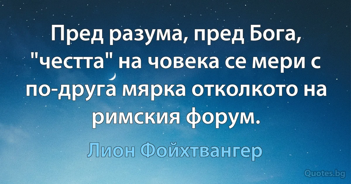 Пред разума, пред Бога, "честта" на човека се мери с по-друга мярка отколкото на римския форум. (Лион Фойхтвангер)