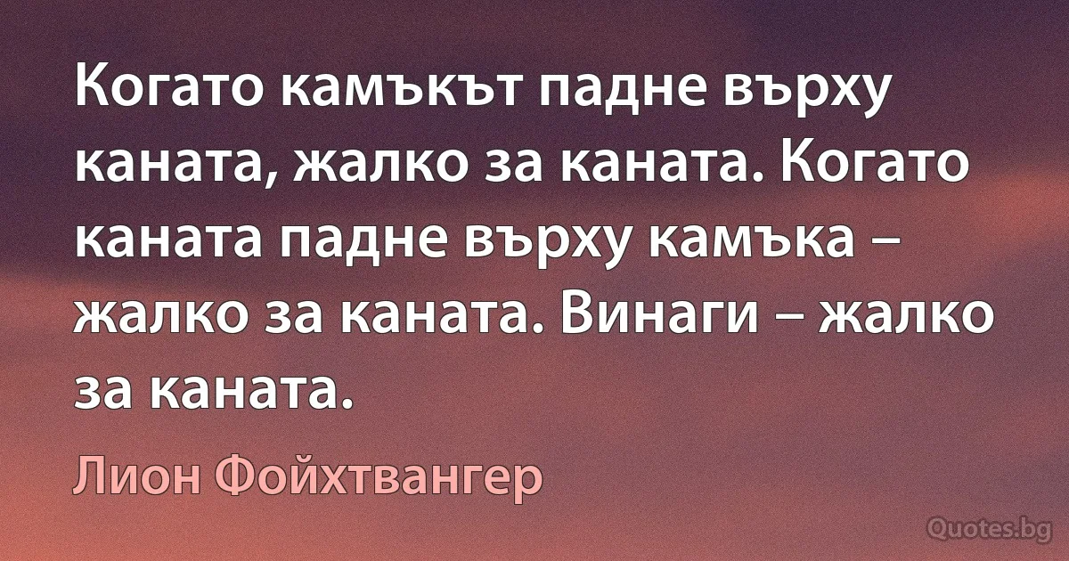 Когато камъкът падне върху каната, жалко за каната. Когато каната падне върху камъка – жалко за каната. Винаги – жалко за каната. (Лион Фойхтвангер)