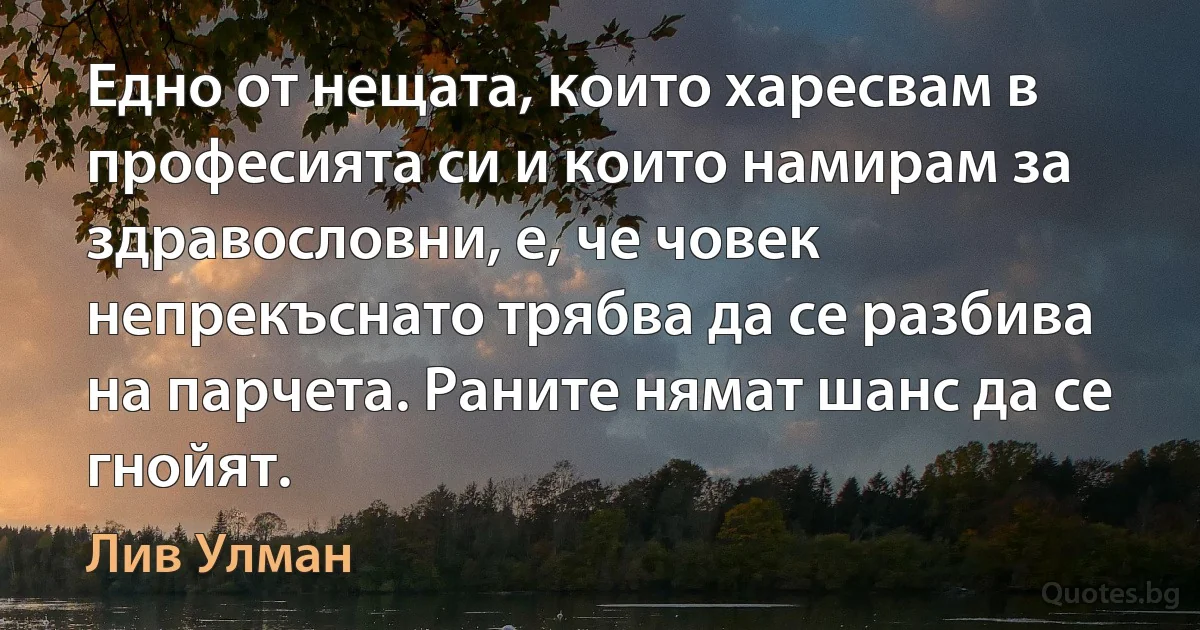 Едно от нещата, които харесвам в професията си и които намирам за здравословни, е, че човек непрекъснато трябва да се разбива на парчета. Раните нямат шанс да се гнойят. (Лив Улман)