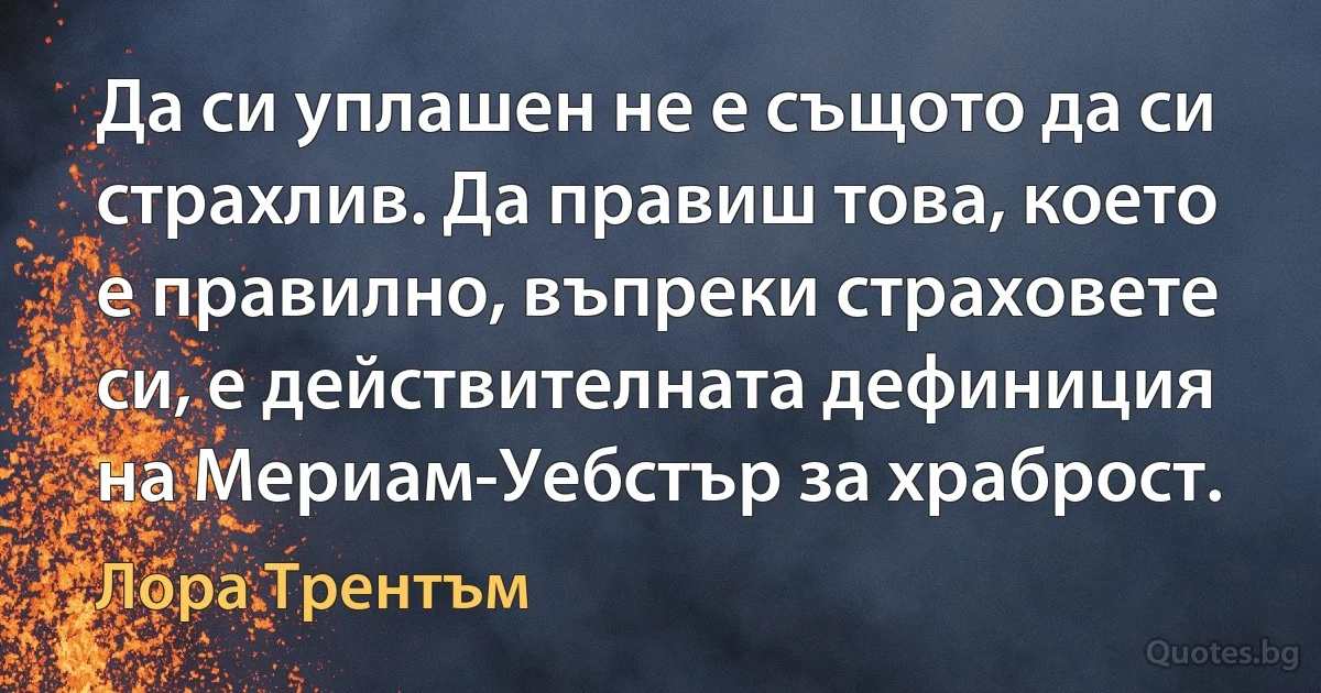 Да си уплашен не е същото да си страхлив. Да правиш това, което е правилно, въпреки страховете си, е действителната дефиниция на Мериам-Уебстър за храброст. (Лора Трентъм)