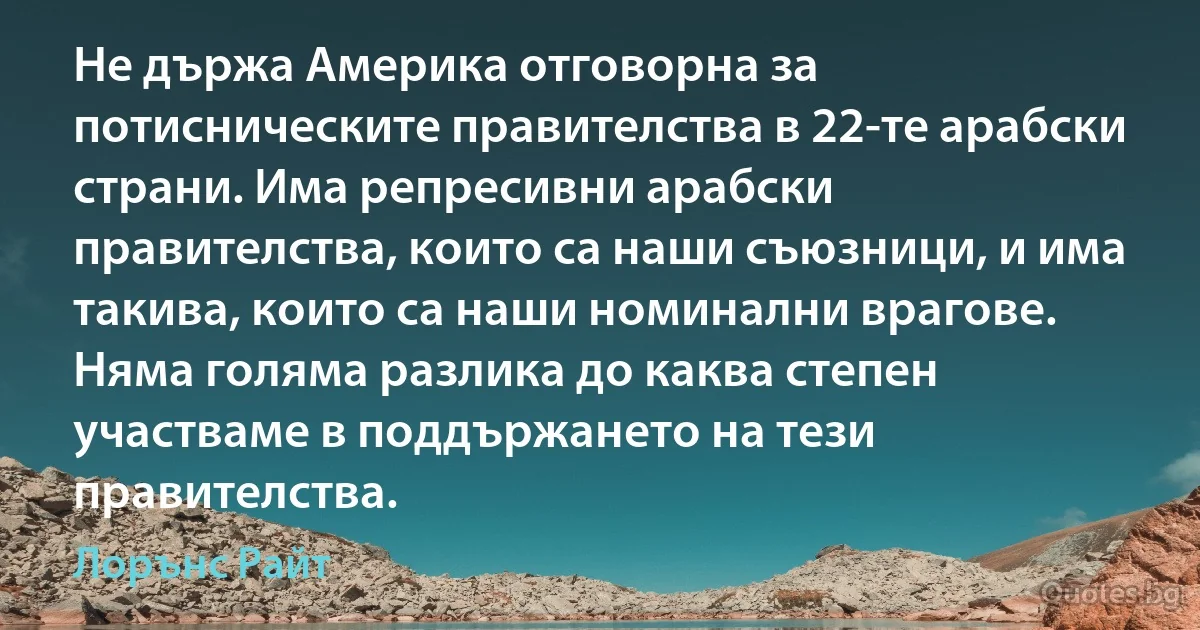 Не държа Америка отговорна за потисническите правителства в 22-те арабски страни. Има репресивни арабски правителства, които са наши съюзници, и има такива, които са наши номинални врагове. Няма голяма разлика до каква степен участваме в поддържането на тези правителства. (Лорънс Райт)