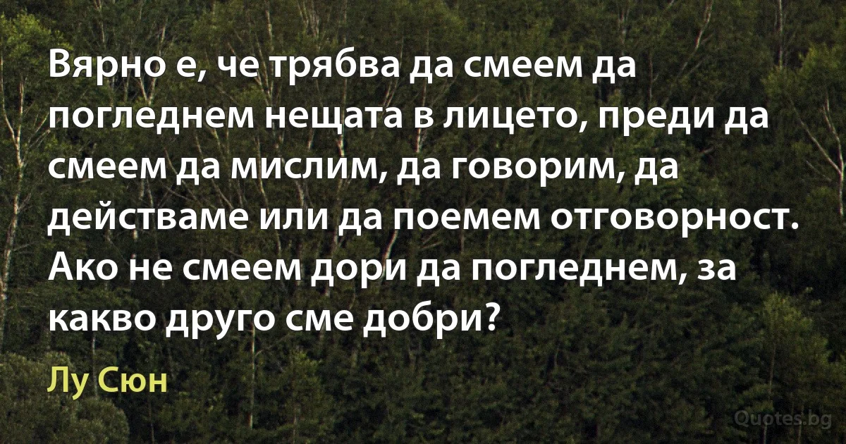 Вярно е, че трябва да смеем да погледнем нещата в лицето, преди да смеем да мислим, да говорим, да действаме или да поемем отговорност. Ако не смеем дори да погледнем, за какво друго сме добри? (Лу Сюн)