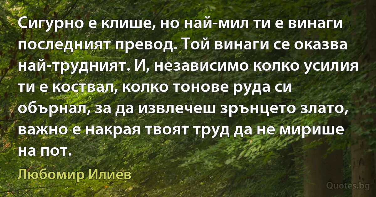 Сигурно е клише, но най-мил ти е винаги последният превод. Той винаги се оказва най-трудният. И, независимо колко усилия ти е коствал, колко тонове руда си обърнал, за да извлечеш зрънцето злато, важно е накрая твоят труд да не мирише на пот. (Любомир Илиев)