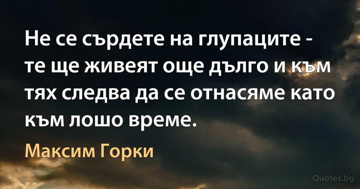 Не се сърдете на глупаците - те ще живеят още дълго и към тях следва да се отнасяме като към лошо време. (Максим Горки)