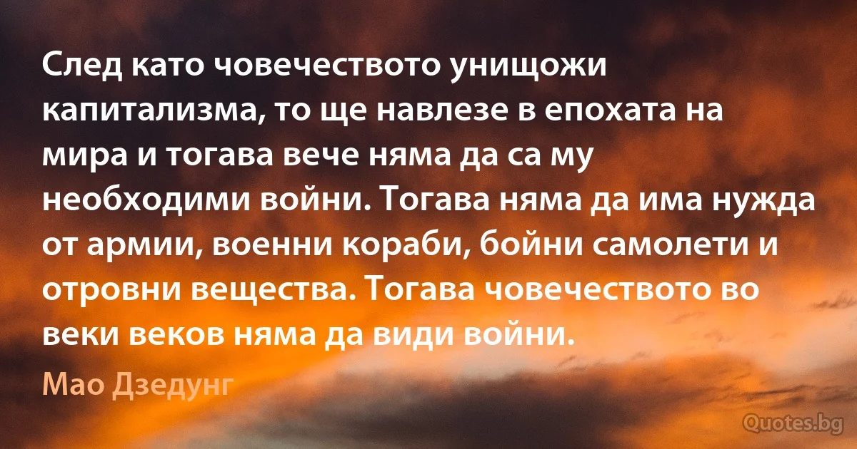 След като човечеството унищожи капитализма, то ще навлезе в епохата на мира и тогава вече няма да са му необходими войни. Тогава няма да има нужда от армии, военни кораби, бойни самолети и отровни вещества. Тогава човечеството во веки веков няма да види войни. (Мао Дзедунг)