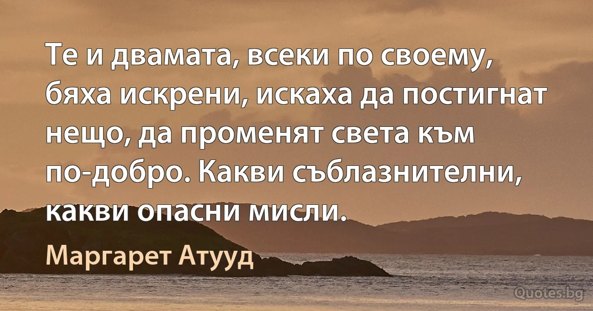 Те и двамата, всеки по своему, бяха искрени, искаха да постигнат нещо, да променят света към по-добро. Какви съблазнителни, какви опасни мисли. (Маргарет Атууд)