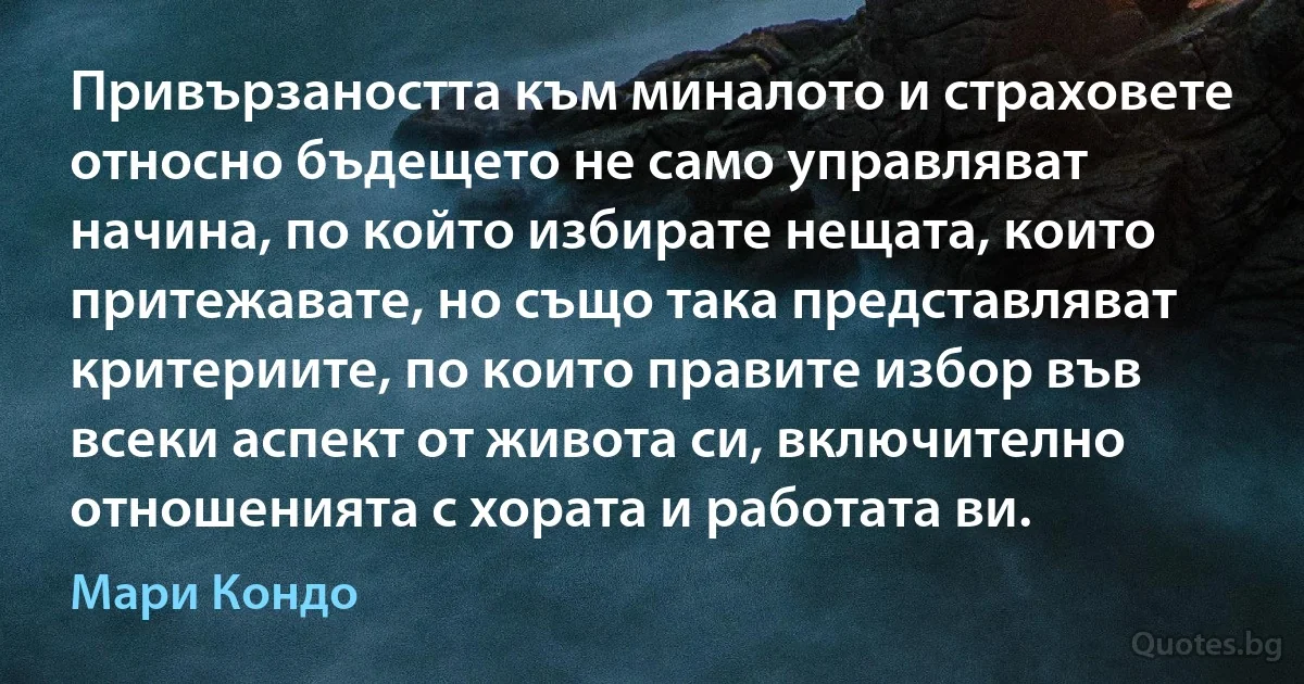 Привързаността към миналото и страховете относно бъдещето не само управляват начина, по който избирате нещата, които притежавате, но също така представляват критериите, по които правите избор във всеки аспект от живота си, включително отношенията с хората и работата ви. (Мари Кондо)