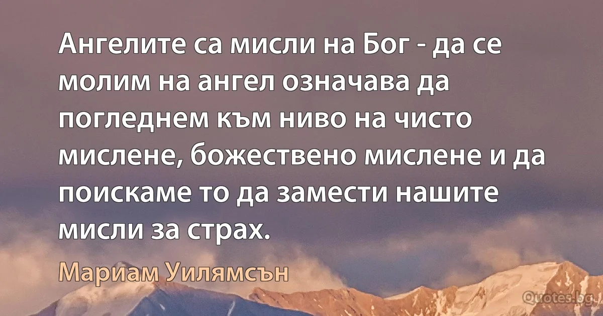 Ангелите са мисли на Бог - да се молим на ангел означава да погледнем към ниво на чисто мислене, божествено мислене и да поискаме то да замести нашите мисли за страх. (Мариам Уилямсън)