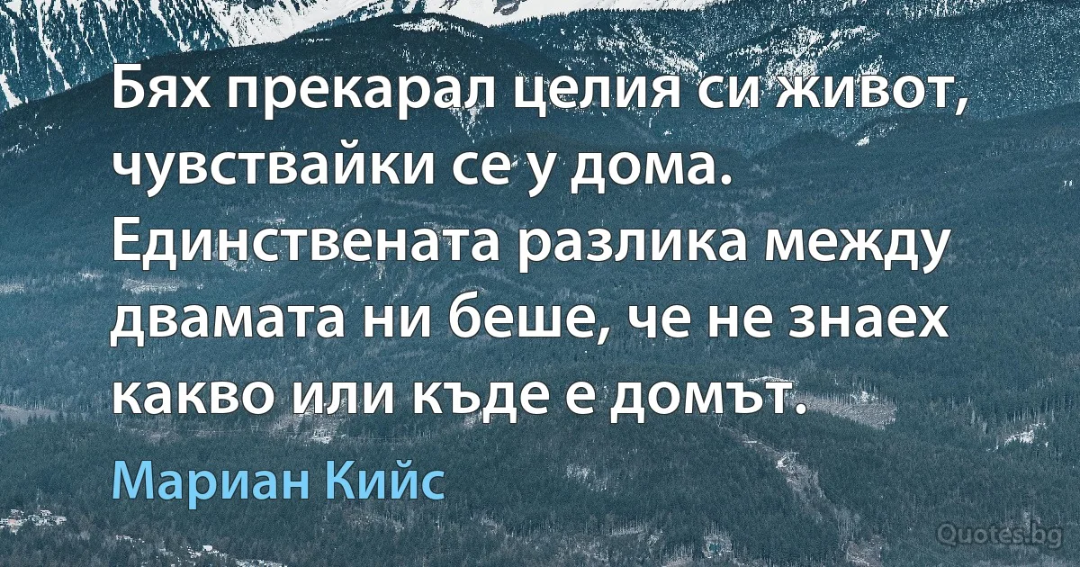 Бях прекарал целия си живот, чувствайки се у дома. Единствената разлика между двамата ни беше, че не знаех какво или къде е домът. (Мариан Кийс)