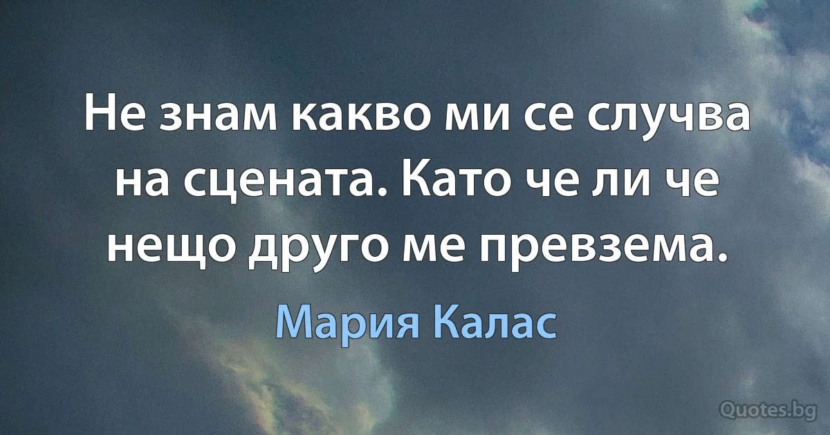 Не знам какво ми се случва на сцената. Като че ли че нещо друго ме превзема. (Мария Калас)