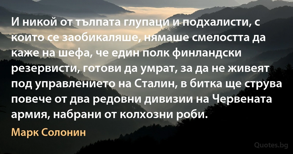 И никой от тълпата глупаци и подхалисти, с които се заобикаляше, нямаше смелостта да каже на шефа, че един полк финландски резервисти, готови да умрат, за да не живеят под управлението на Сталин, в битка ще струва повече от два редовни дивизии на Червената армия, набрани от колхозни роби. (Марк Солонин)