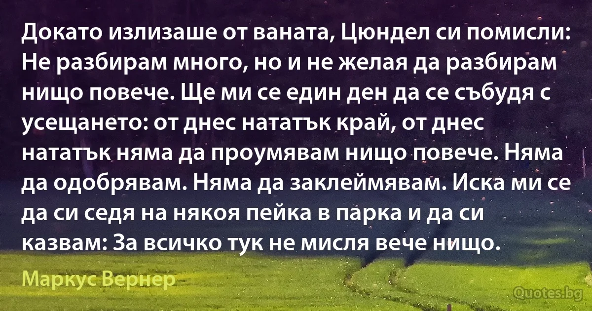 Докато излизаше от ваната, Цюндел си помисли: Не разбирам много, но и не желая да разбирам нищо повече. Ще ми се един ден да се събудя с усещането: от днес нататък край, от днес нататък няма да проумявам нищо повече. Няма да одобрявам. Няма да заклеймявам. Иска ми се да си седя на някоя пейка в парка и да си казвам: За всичко тук не мисля вече нищо. (Маркус Вернер)