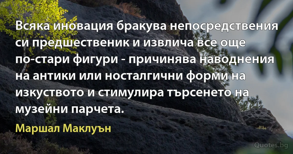 Всяка иновация бракува непосредствения си предшественик и извлича все още по-стари фигури - причинява наводнения на антики или носталгични форми на изкуството и стимулира търсенето на музейни парчета. (Маршал Маклуън)