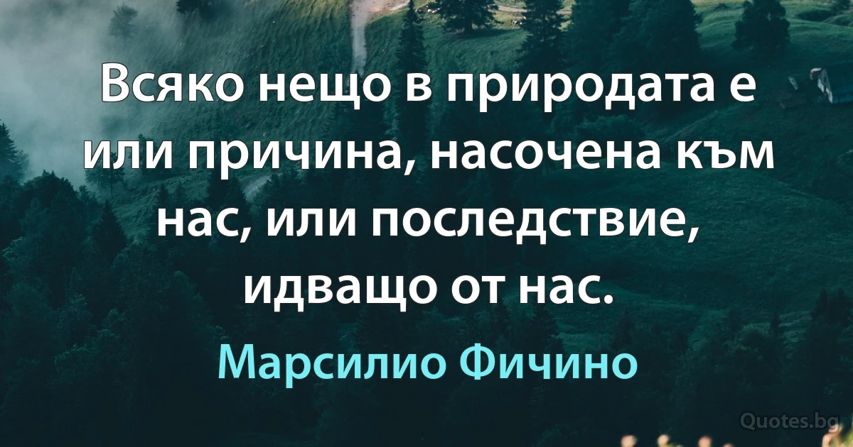 Всяко нещо в природата е или причина, насочена към нас, или последствие, идващо от нас. (Марсилио Фичино)