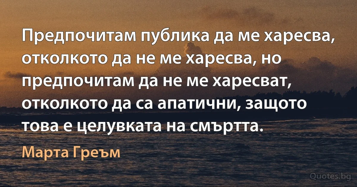 Предпочитам публика да ме харесва, отколкото да не ме харесва, но предпочитам да не ме харесват, отколкото да са апатични, защото това е целувката на смъртта. (Марта Греъм)