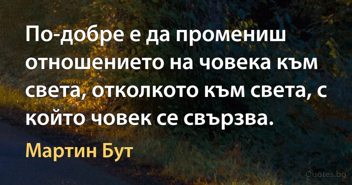 По-добре е да промениш отношението на човека към света, отколкото към света, с който човек се свързва. (Мартин Бут)