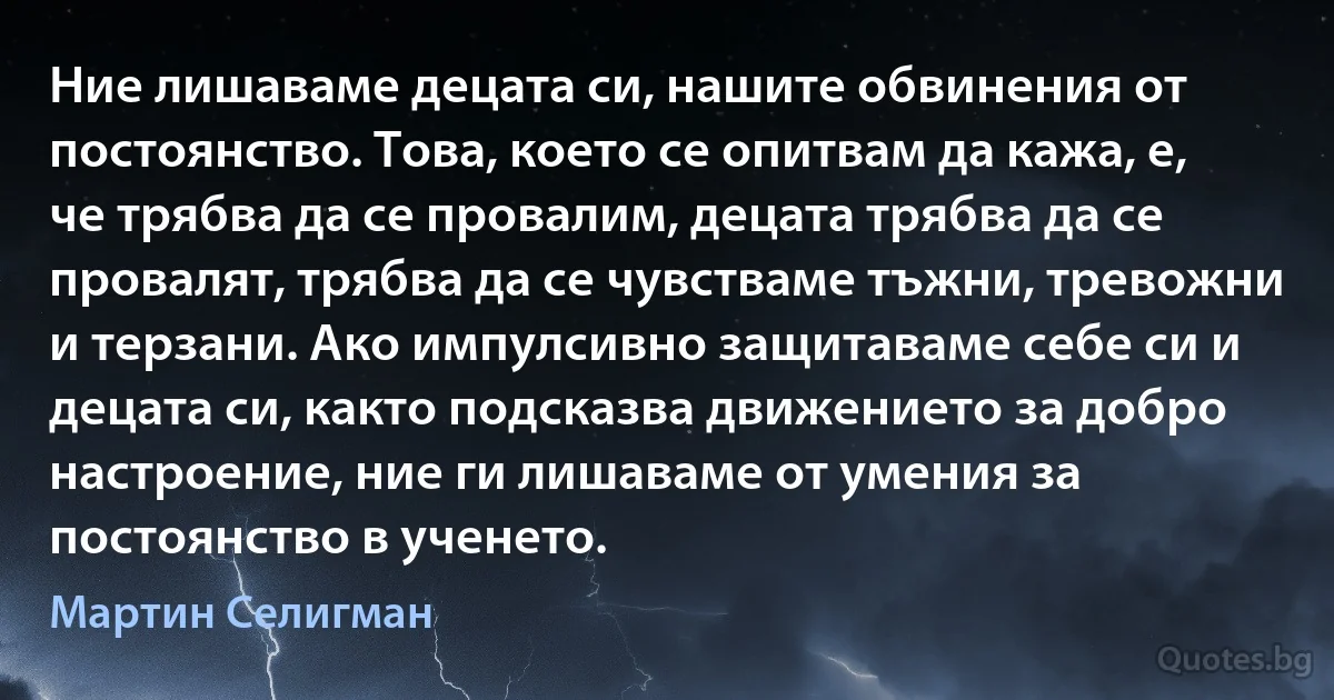 Ние лишаваме децата си, нашите обвинения от постоянство. Това, което се опитвам да кажа, е, че трябва да се провалим, децата трябва да се провалят, трябва да се чувстваме тъжни, тревожни и терзани. Ако импулсивно защитаваме себе си и децата си, както подсказва движението за добро настроение, ние ги лишаваме от умения за постоянство в ученето. (Мартин Селигман)