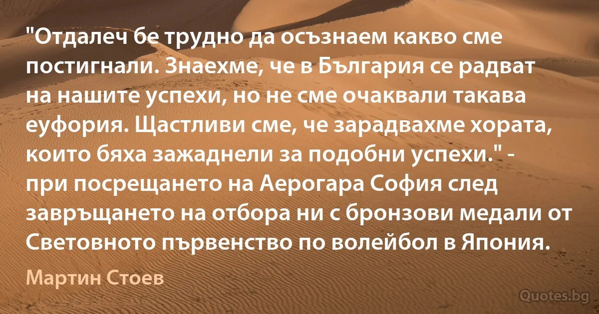 "Отдалеч бе трудно да осъзнаем какво сме постигнали. Знаехме, че в България се радват на нашите успехи, но не сме очаквали такава еуфория. Щастливи сме, че зарадвахме хората, които бяха зажаднели за подобни успехи." - при посрещането на Аерогара София след завръщането на отбора ни с бронзови медали от Световното първенство по волейбол в Япония. (Мартин Стоев)