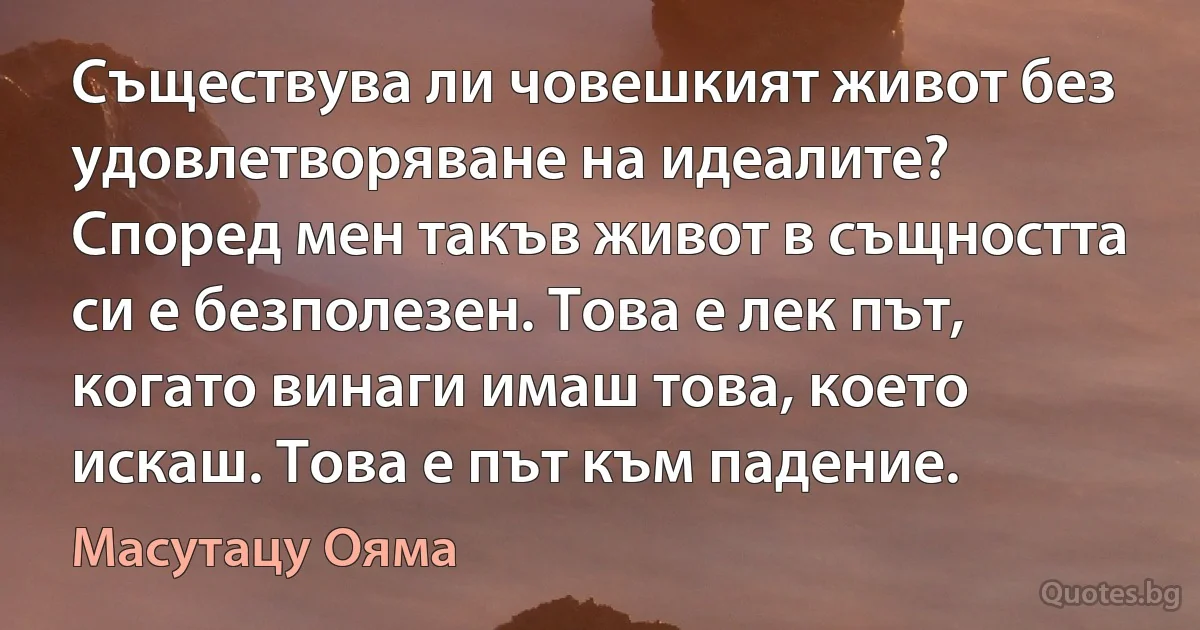 Съществува ли човешкият живот без удовлетворяване на идеалите? Според мен такъв живот в същността си е безполезен. Това е лек път, когато винаги имаш това, което искаш. Това е път към падение. (Масутацу Ояма)