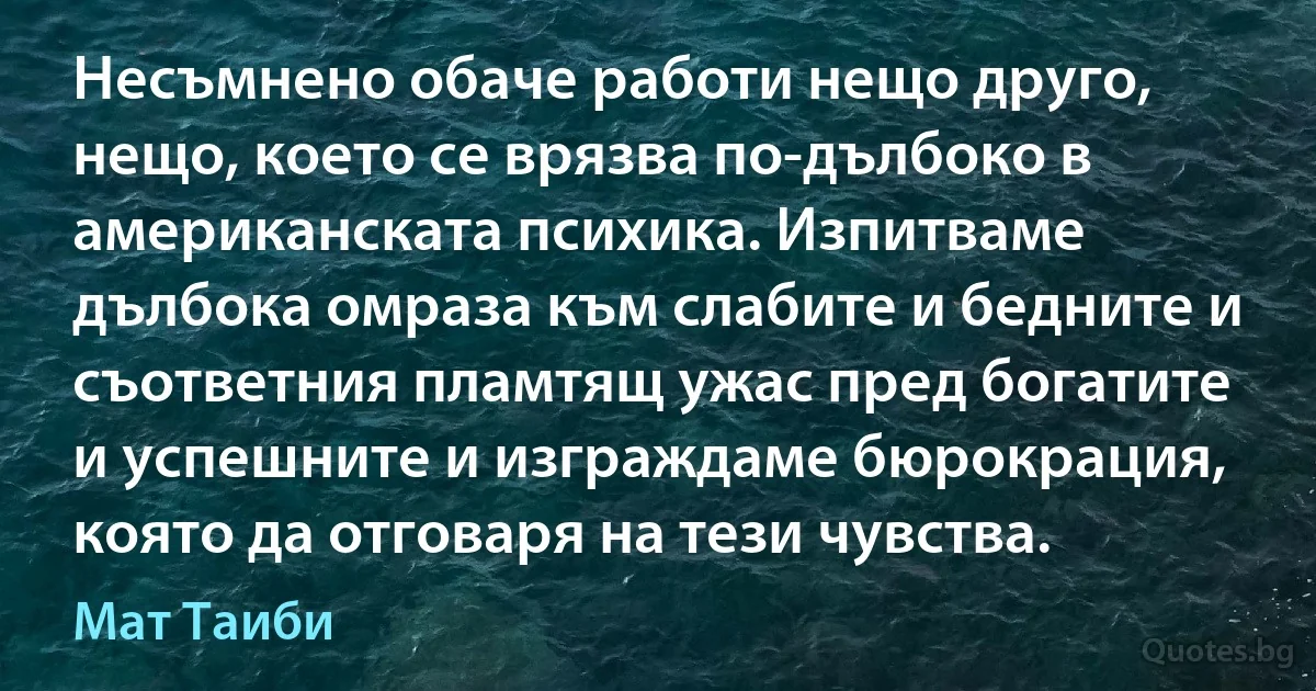 Несъмнено обаче работи нещо друго, нещо, което се врязва по-дълбоко в американската психика. Изпитваме дълбока омраза към слабите и бедните и съответния пламтящ ужас пред богатите и успешните и изграждаме бюрокрация, която да отговаря на тези чувства. (Мат Таиби)