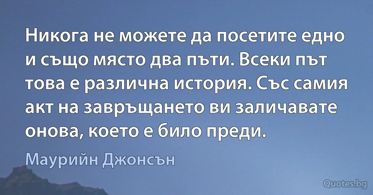 Никога не можете да посетите едно и също място два пъти. Всеки път това е различна история. Със самия акт на завръщането ви заличавате онова, което е било преди. (Маурийн Джонсън)