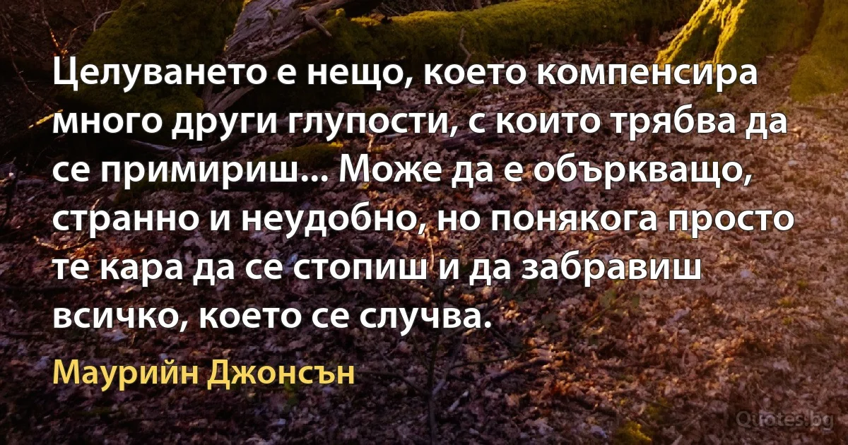 Целуването е нещо, което компенсира много други глупости, с които трябва да се примириш... Може да е объркващо, странно и неудобно, но понякога просто те кара да се стопиш и да забравиш всичко, което се случва. (Маурийн Джонсън)