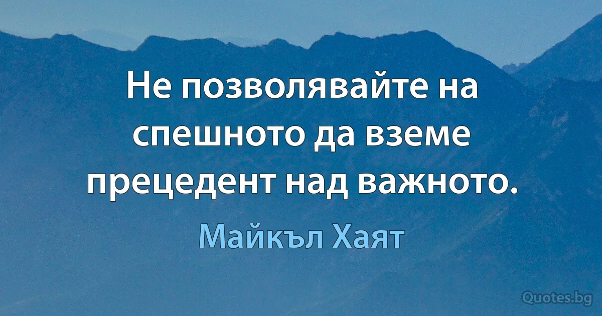 Не позволявайте на спешното да вземе прецедент над важното. (Майкъл Хаят)