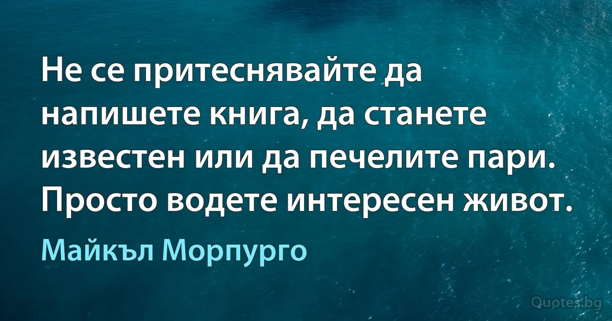 Не се притеснявайте да напишете книга, да станете известен или да печелите пари. Просто водете интересен живот. (Майкъл Морпурго)