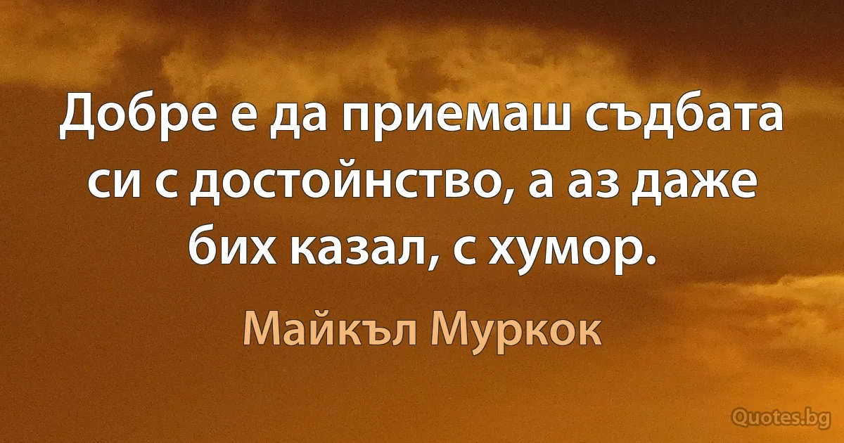 Добре е да приемаш съдбата си с достойнство, а аз даже бих казал, с хумор. (Майкъл Муркок)