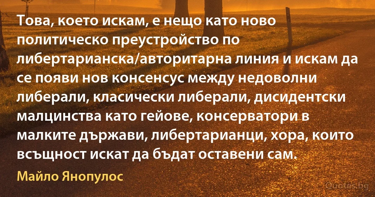 Това, което искам, е нещо като ново политическо преустройство по либертарианска/авторитарна линия и искам да се появи нов консенсус между недоволни либерали, класически либерали, дисидентски малцинства като гейове, консерватори в малките държави, либертарианци, хора, които всъщност искат да бъдат оставени сам. (Майло Янопулос)