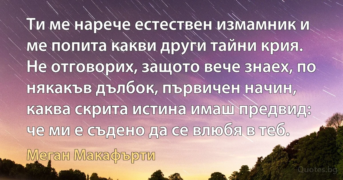 Ти ме нарече естествен измамник и ме попита какви други тайни крия. Не отговорих, защото вече знаех, по някакъв дълбок, първичен начин, каква скрита истина имаш предвид: че ми е съдено да се влюбя в теб. (Меган Макафърти)