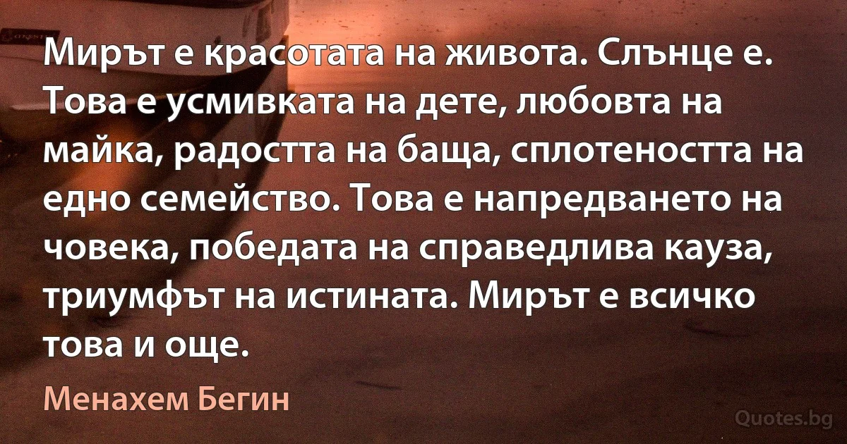 Мирът е красотата на живота. Слънце е. Това е усмивката на дете, любовта на майка, радостта на баща, сплотеността на едно семейство. Това е напредването на човека, победата на справедлива кауза, триумфът на истината. Мирът е всичко това и още. (Менахем Бегин)