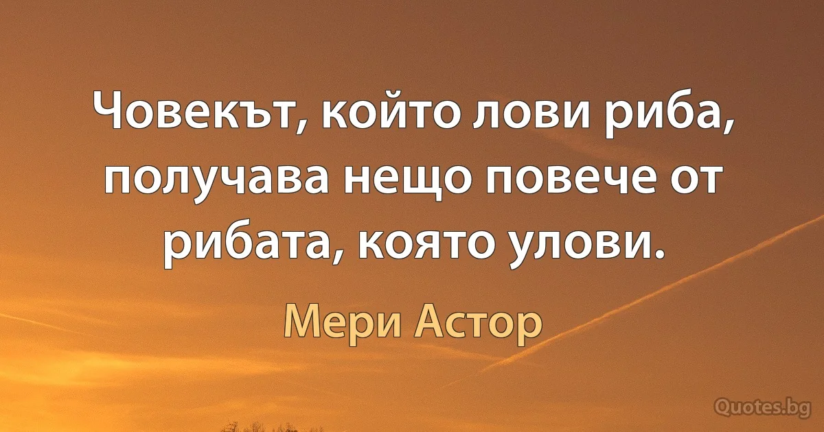 Човекът, който лови риба, получава нещо повече от рибата, която улови. (Мери Астор)