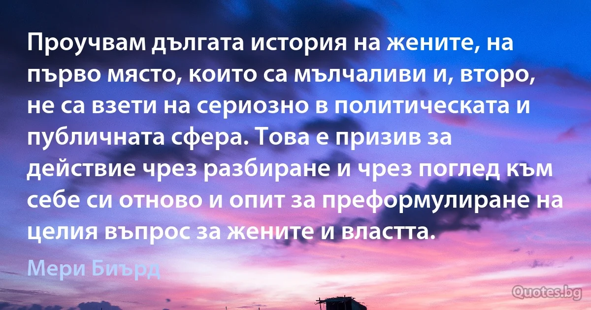 Проучвам дългата история на жените, на първо място, които са мълчаливи и, второ, не са взети на сериозно в политическата и публичната сфера. Това е призив за действие чрез разбиране и чрез поглед към себе си отново и опит за преформулиране на целия въпрос за жените и властта. (Мери Биърд)