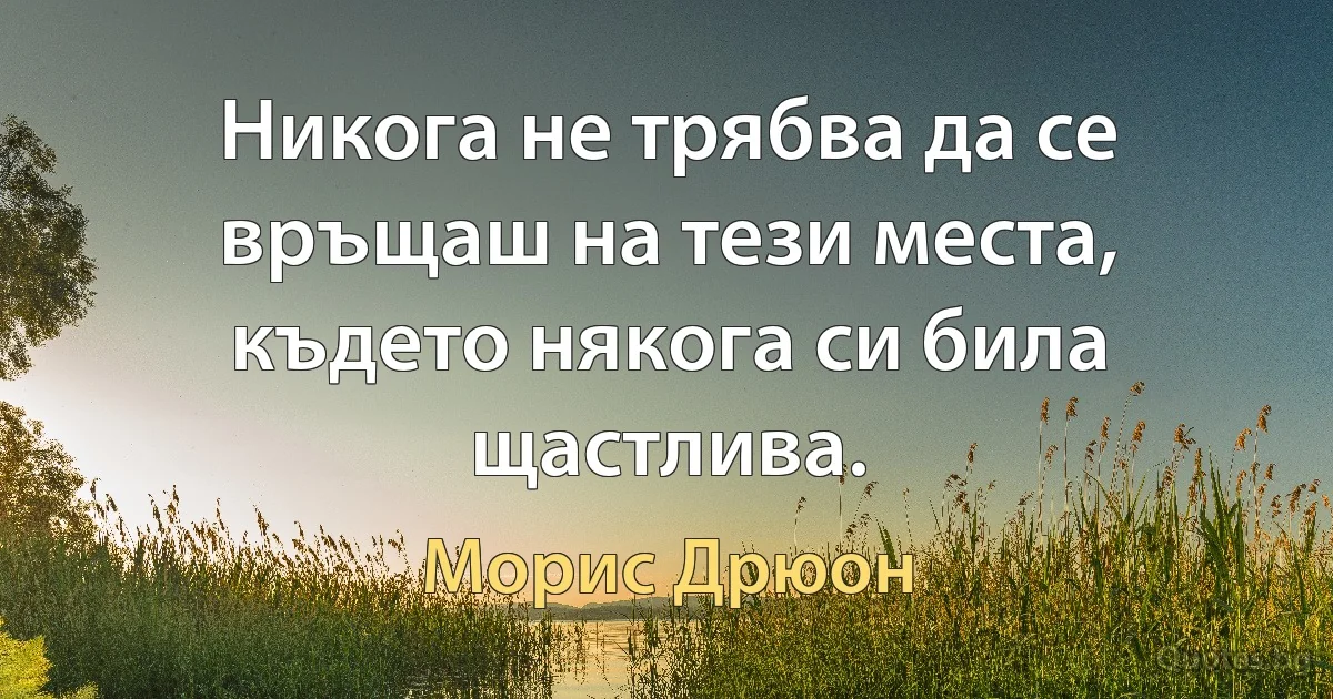 Никога не трябва да се връщаш на тези места, където някога си била щастлива. (Морис Дрюон)