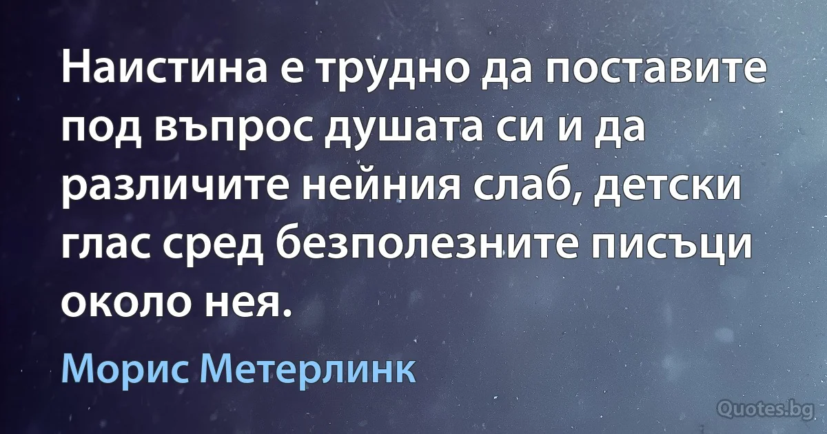 Наистина е трудно да поставите под въпрос душата си и да различите нейния слаб, детски глас сред безполезните писъци около нея. (Морис Метерлинк)