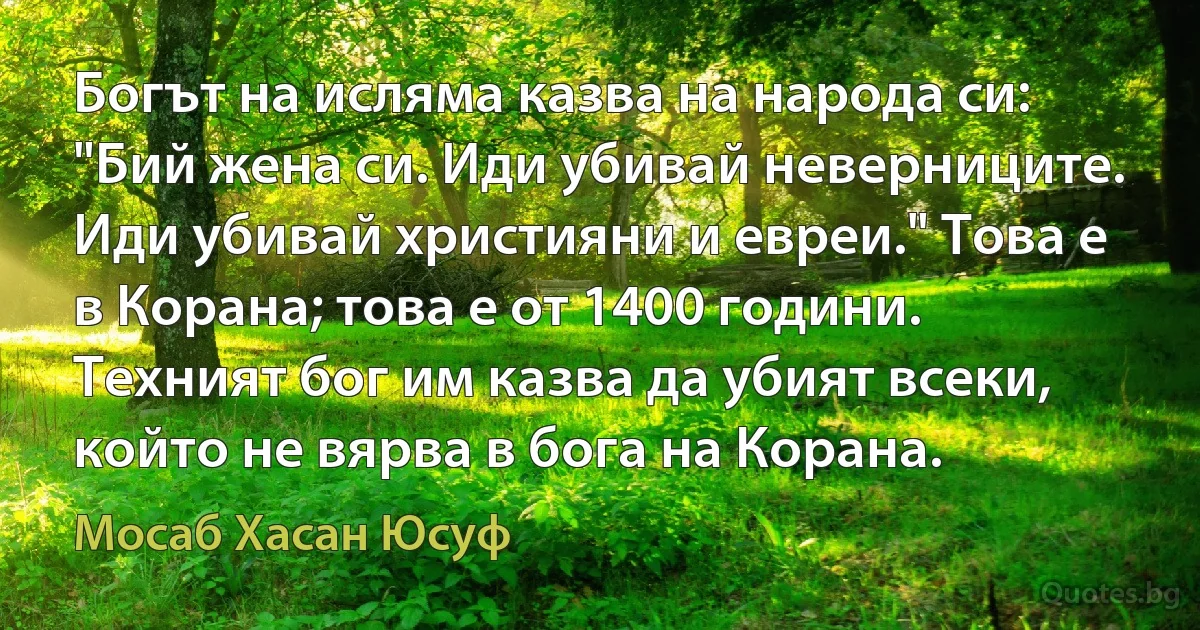 Богът на исляма казва на народа си: "Бий жена си. Иди убивай неверниците. Иди убивай християни и евреи." Това е в Корана; това е от 1400 години. Техният бог им казва да убият всеки, който не вярва в бога на Корана. (Мосаб Хасан Юсуф)