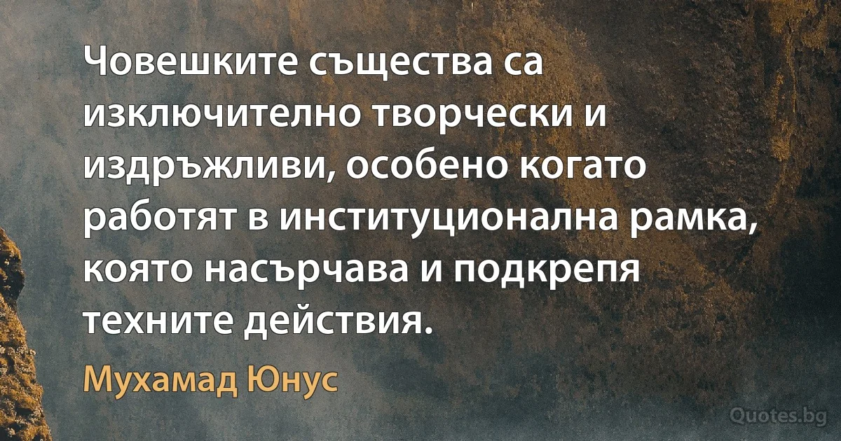 Човешките същества са изключително творчески и издръжливи, особено когато работят в институционална рамка, която насърчава и подкрепя техните действия. (Мухамад Юнус)