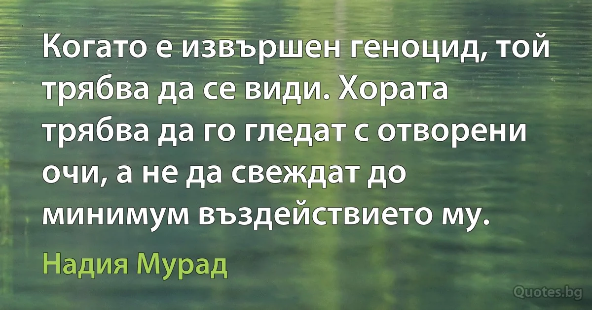 Когато е извършен геноцид, той трябва да се види. Хората трябва да го гледат с отворени очи, а не да свеждат до минимум въздействието му. (Надия Мурад)